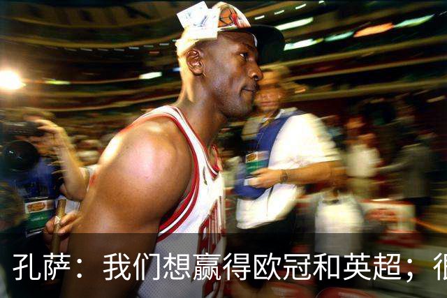 孔萨：我们想赢得欧冠和英超；很期待和凯恩交手